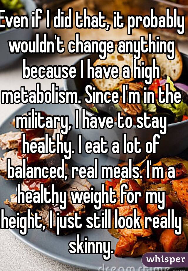Even if I did that, it probably wouldn't change anything because I have a high metabolism. Since I'm in the military, I have to stay healthy. I eat a lot of balanced, real meals. I'm a healthy weight for my height, I just still look really skinny.