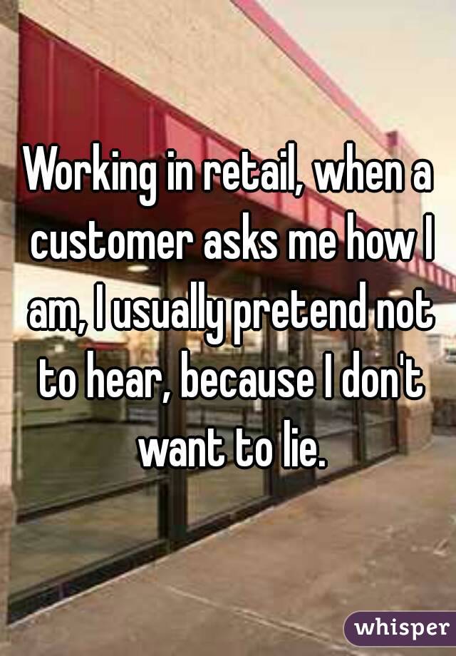 Working in retail, when a customer asks me how I am, I usually pretend not to hear, because I don't want to lie.