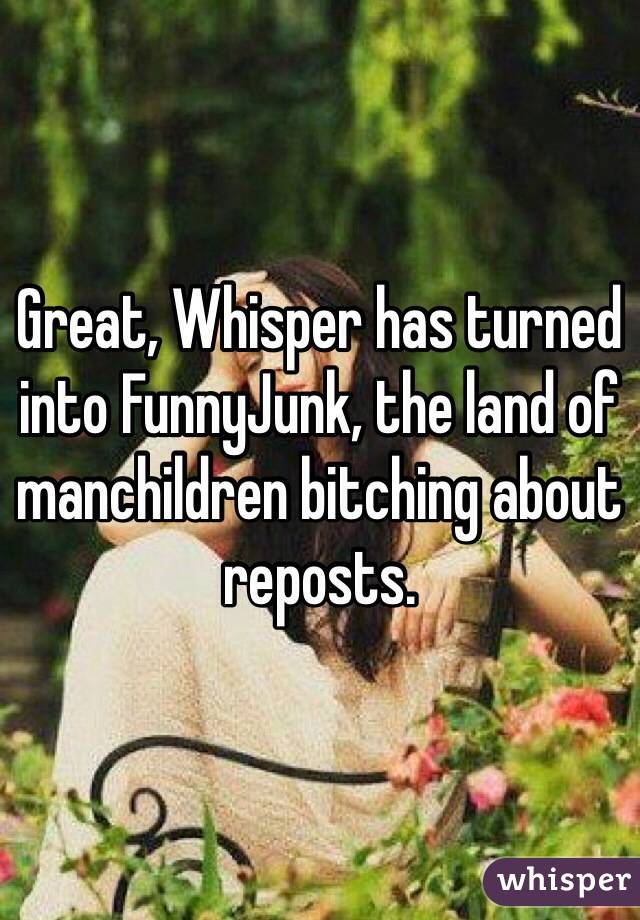 Great, Whisper has turned into FunnyJunk, the land of manchildren bitching about reposts. 