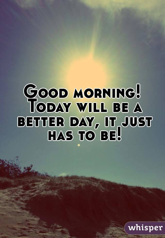 Good morning! Today will be a better day, it just has to be!