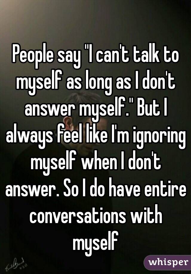 People say "I can't talk to myself as long as I don't answer myself." But I always feel like I'm ignoring myself when I don't answer. So I do have entire conversations with myself 