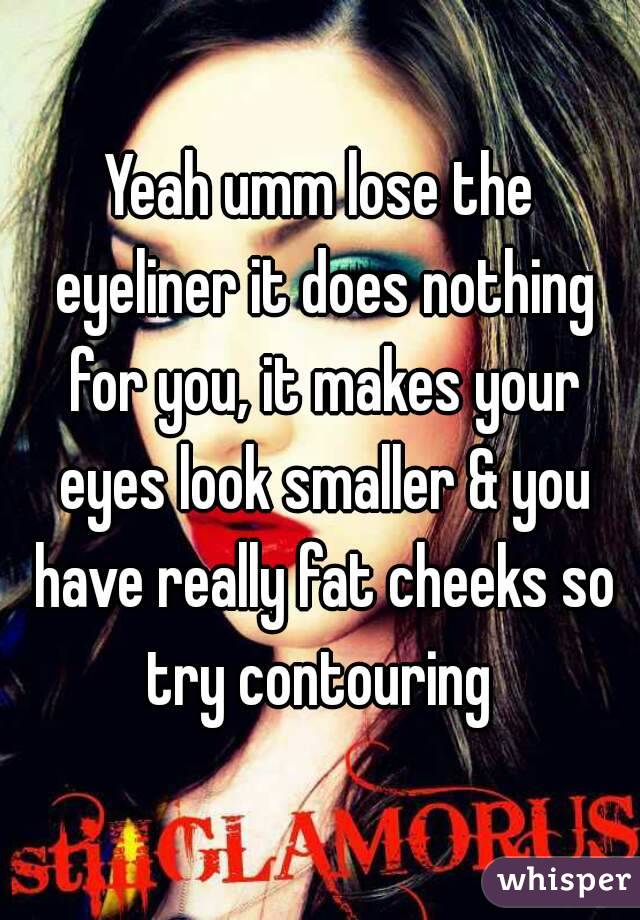 Yeah umm lose the eyeliner it does nothing for you, it makes your eyes look smaller & you have really fat cheeks so try contouring 