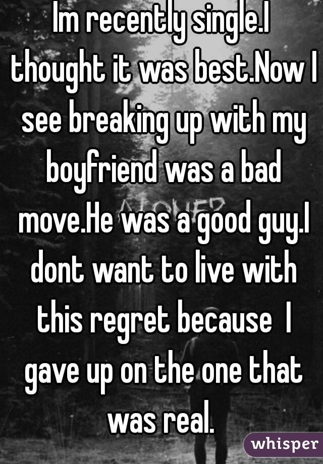 Im recently single.I thought it was best.Now I see breaking up with my boyfriend was a bad move.He was a good guy.I dont want to live with this regret because  I gave up on the one that was real. 