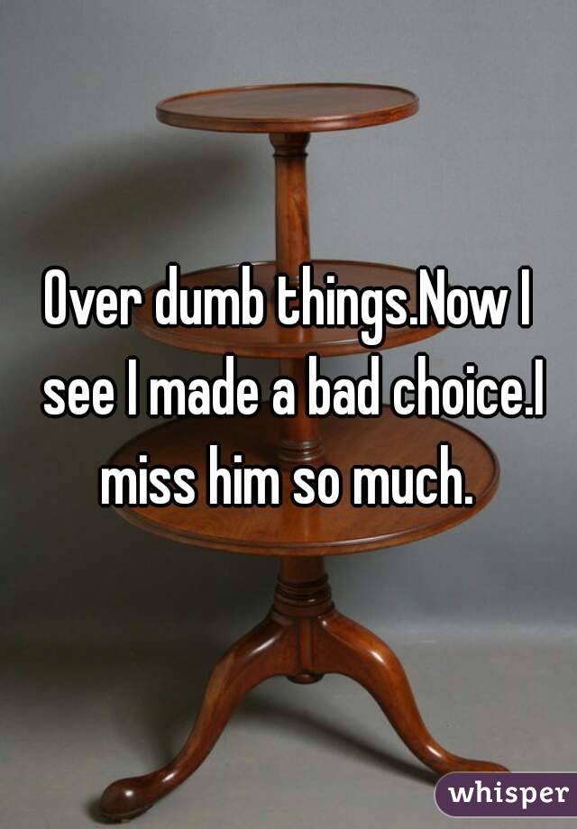 Over dumb things.Now I see I made a bad choice.I miss him so much. 