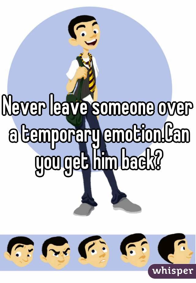 Never leave someone over a temporary emotion.Can you get him back?