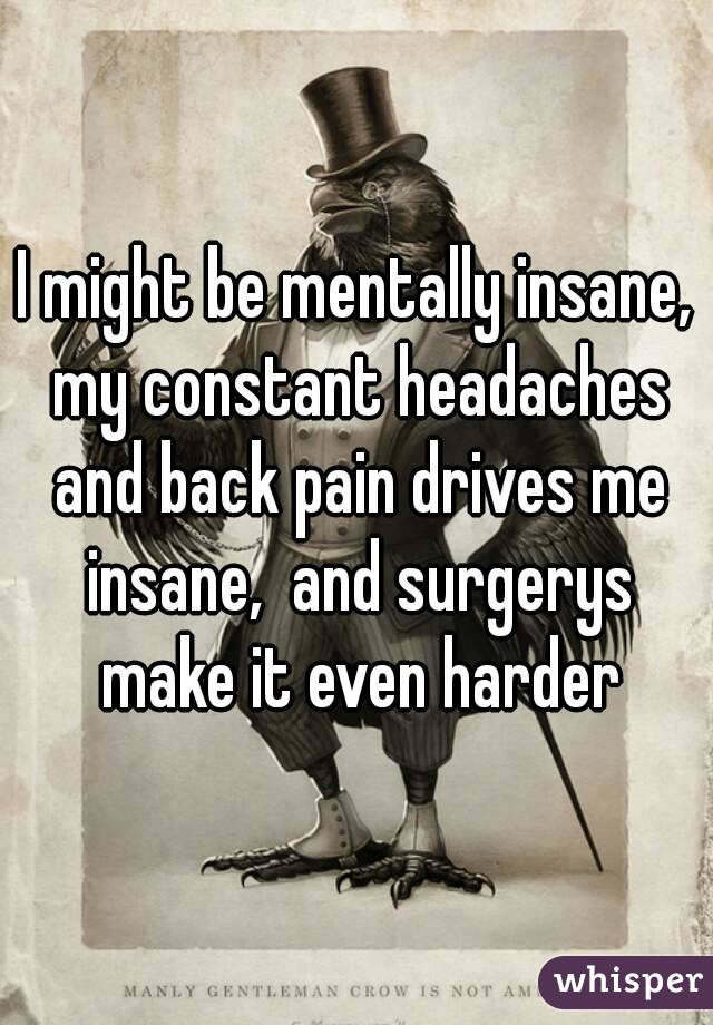 I might be mentally insane, my constant headaches and back pain drives me insane,  and surgerys make it even harder
