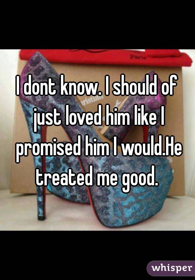 I dont know. I should of just loved him like I promised him I would.He treated me good. 