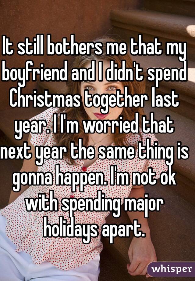 It still bothers me that my boyfriend and I didn't spend Christmas together last year. I I'm worried that next year the same thing is gonna happen. I'm not ok with spending major holidays apart.