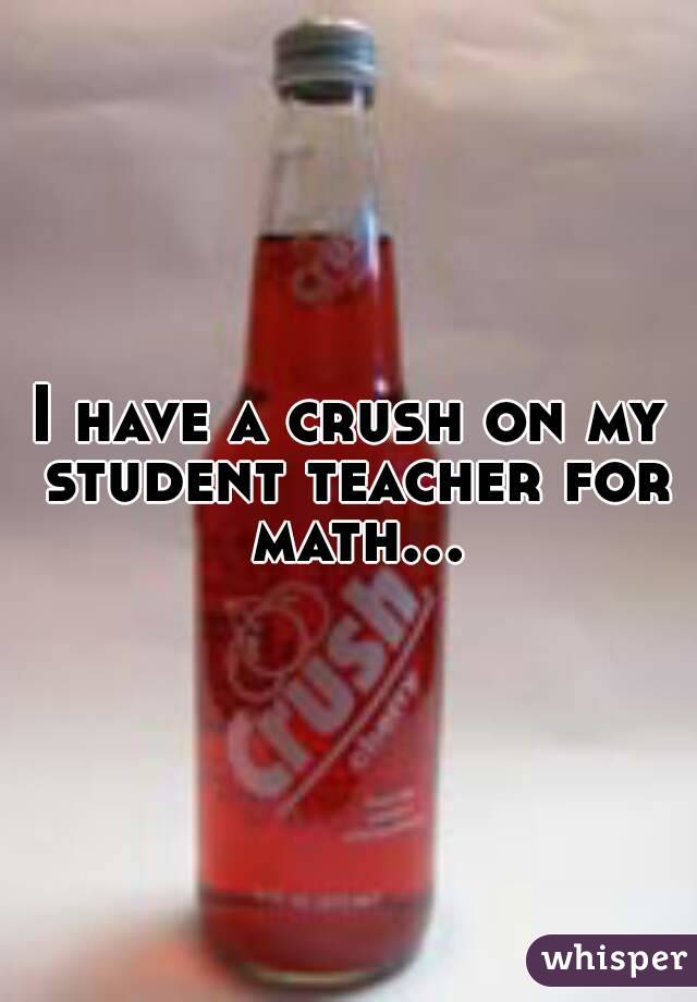 I have a crush on my student teacher for math...