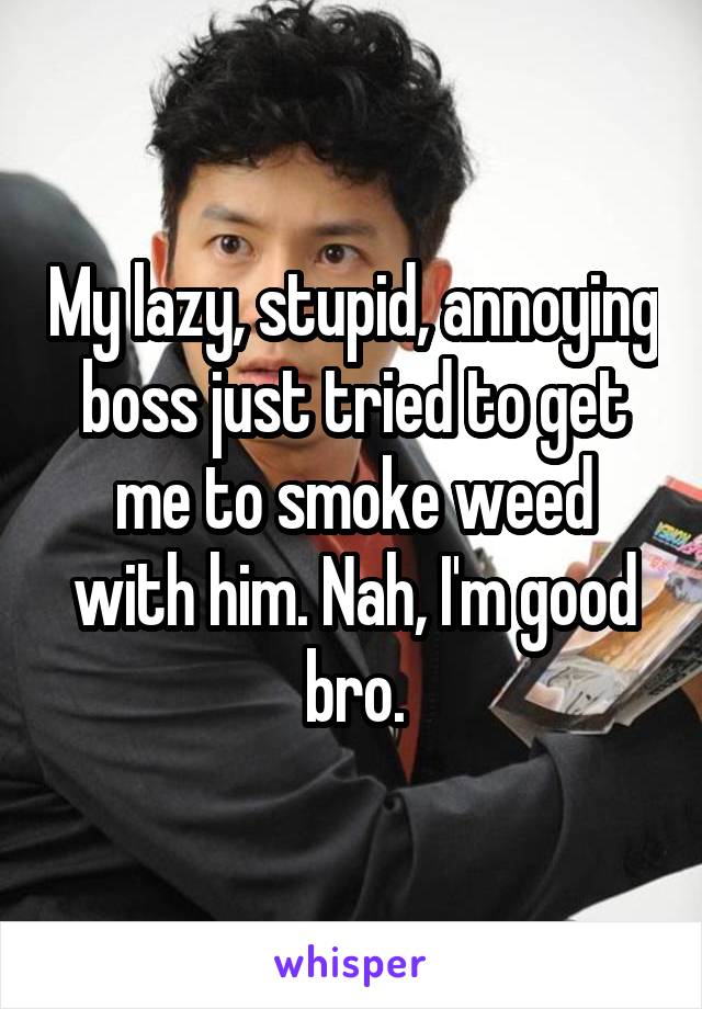 My lazy, stupid, annoying boss just tried to get me to smoke weed with him. Nah, I'm good bro.