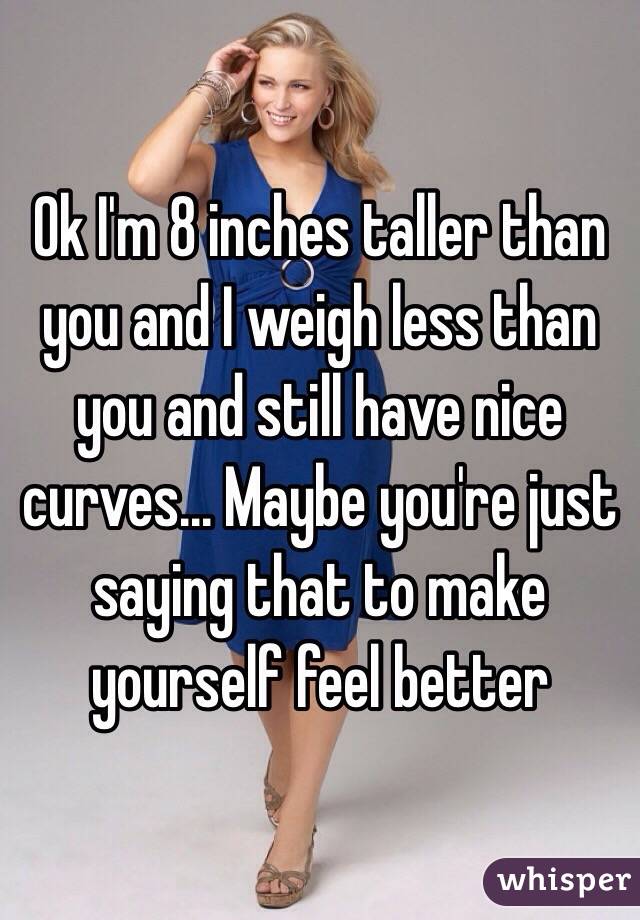 Ok I'm 8 inches taller than you and I weigh less than you and still have nice curves... Maybe you're just saying that to make yourself feel better 