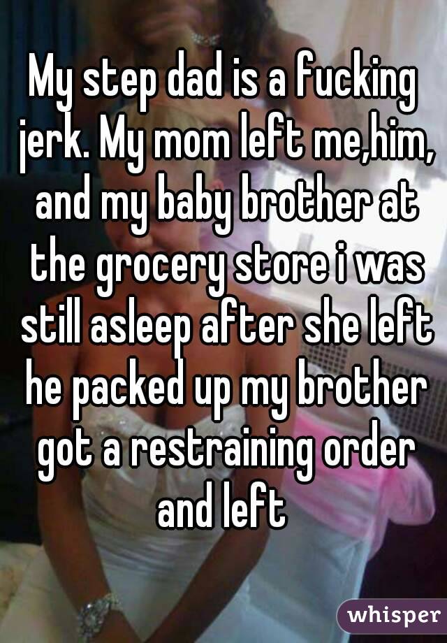 My step dad is a fucking jerk. My mom left me,him, and my baby brother at the grocery store i was still asleep after she left he packed up my brother got a restraining order and left 