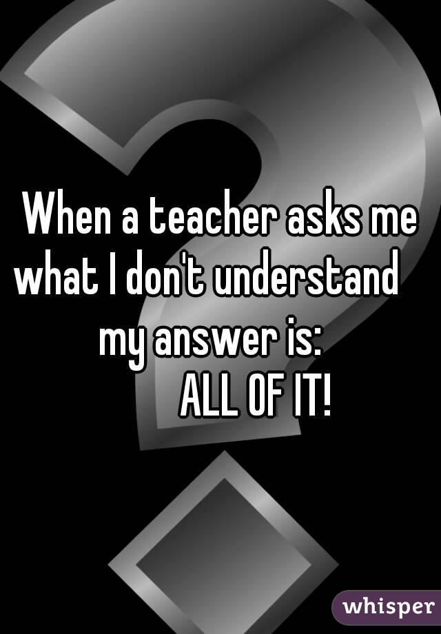 When a teacher asks me what I don't understand               my answer is:                     ALL OF IT!