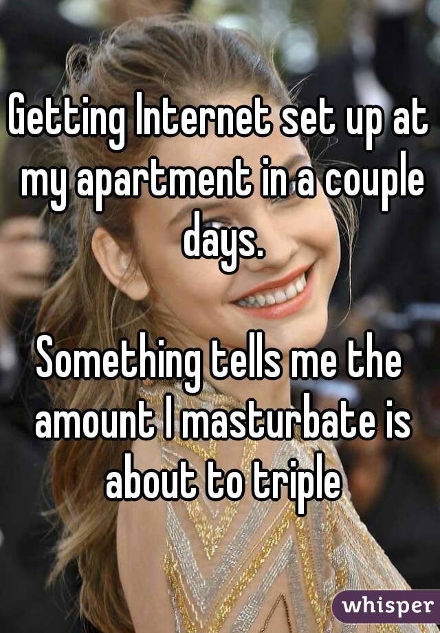 Getting Internet set up at my apartment in a couple days.

Something tells me the amount I masturbate is about to triple