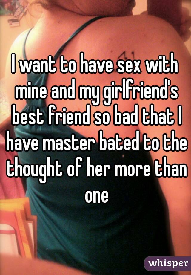 I want to have sex with mine and my girlfriend's best friend so bad that I have master bated to the thought of her more than one