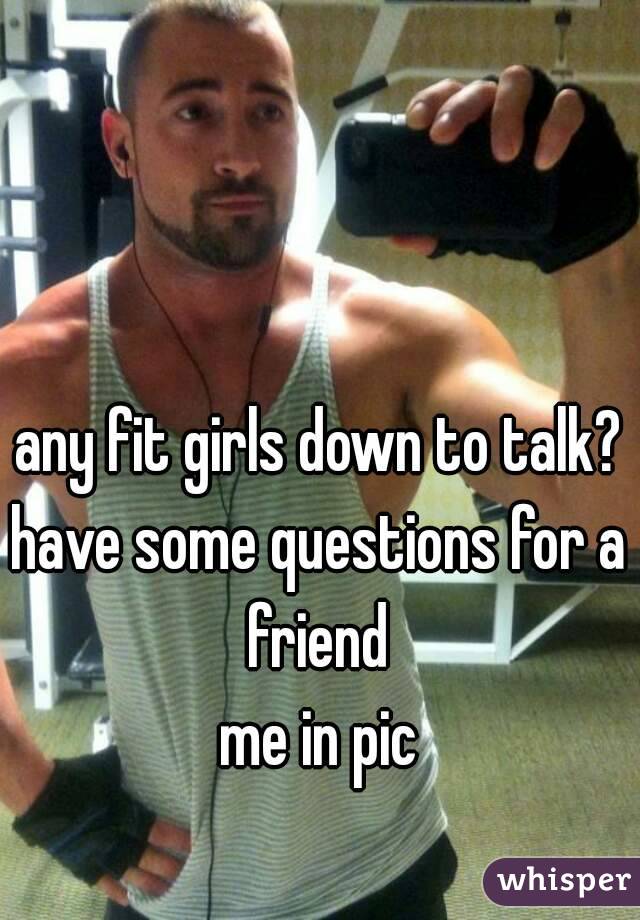 any fit girls down to talk?
have some questions for a friend 
me in pic