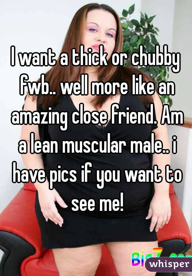 I want a thick or chubby fwb.. well more like an amazing close friend. Am a lean muscular male.. i have pics if you want to see me!
