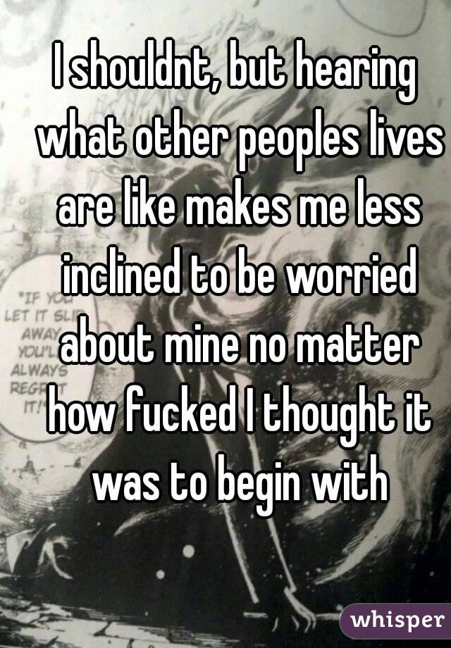 I shouldnt, but hearing what other peoples lives are like makes me less inclined to be worried about mine no matter how fucked I thought it was to begin with
