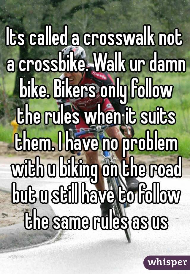 Its called a crosswalk not a crossbike. Walk ur damn bike. Bikers only follow the rules when it suits them. I have no problem with u biking on the road but u still have to follow the same rules as us