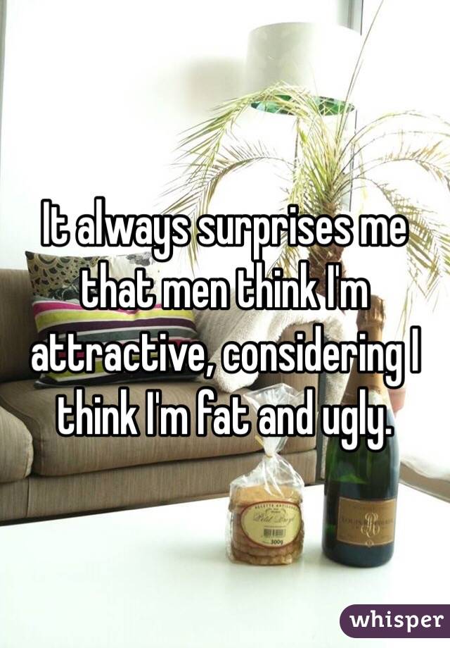 It always surprises me that men think I'm attractive, considering I think I'm fat and ugly. 