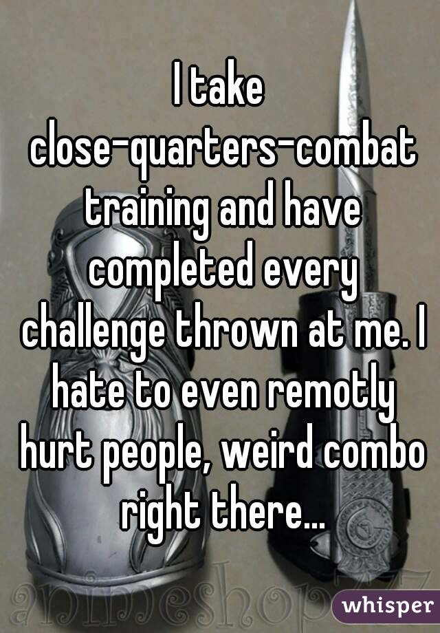 I take close-quarters-combat training and have completed every challenge thrown at me. I hate to even remotly hurt people, weird combo right there...
