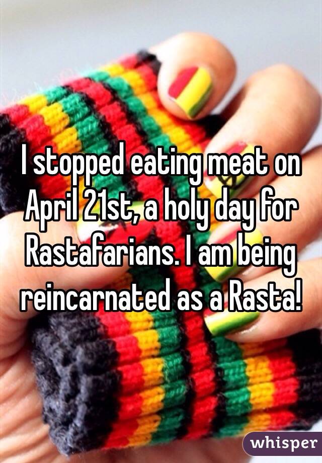 I stopped eating meat on April 21st, a holy day for Rastafarians. I am being reincarnated as a Rasta!