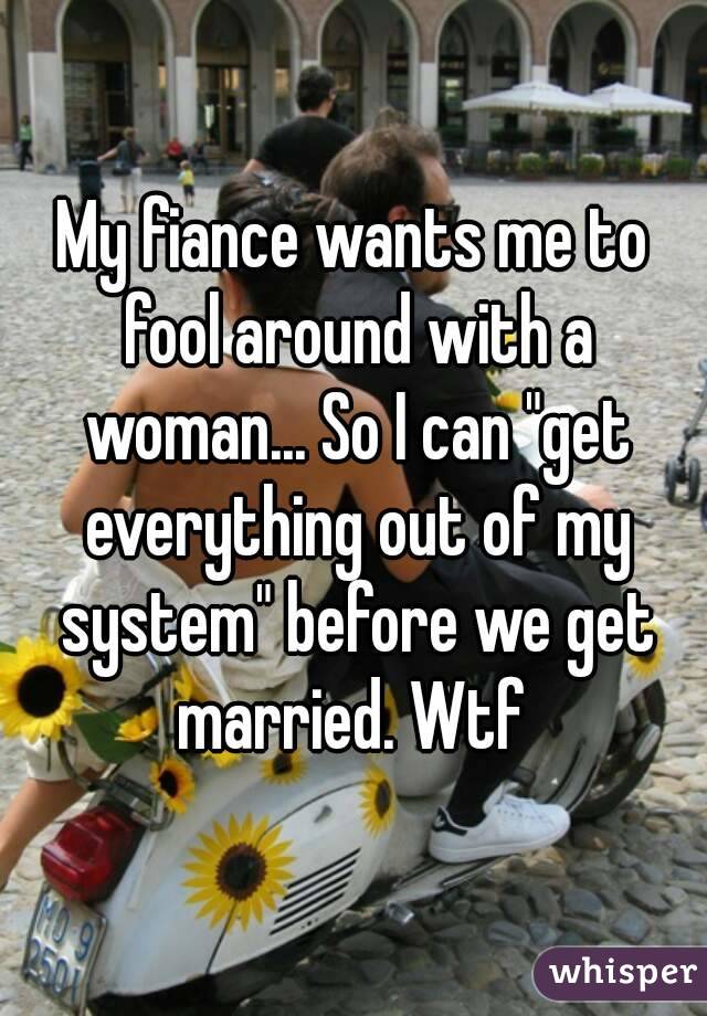 My fiance wants me to fool around with a woman... So I can "get everything out of my system" before we get married. Wtf 