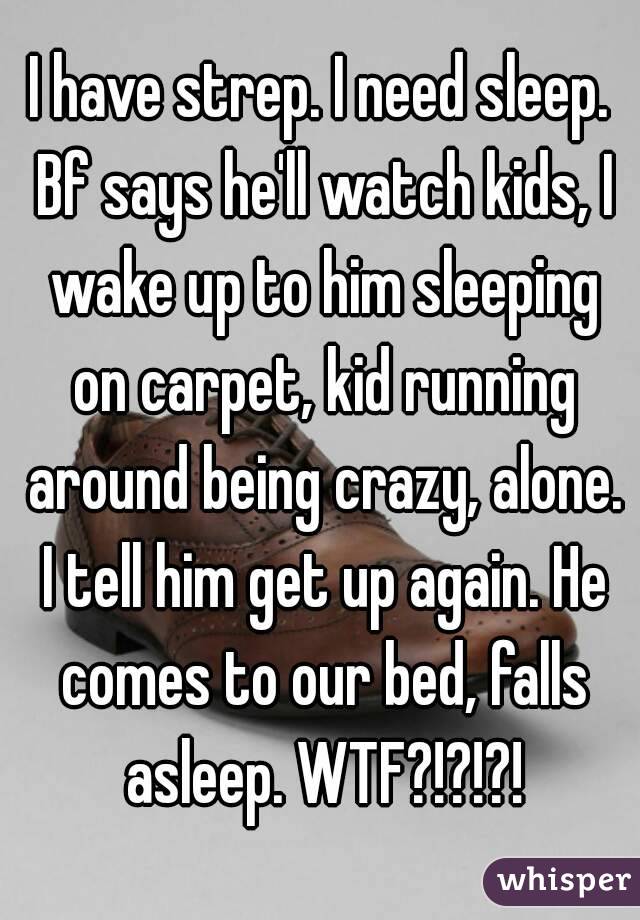 I have strep. I need sleep. Bf says he'll watch kids, I wake up to him sleeping on carpet, kid running around being crazy, alone. I tell him get up again. He comes to our bed, falls asleep. WTF?!?!?!