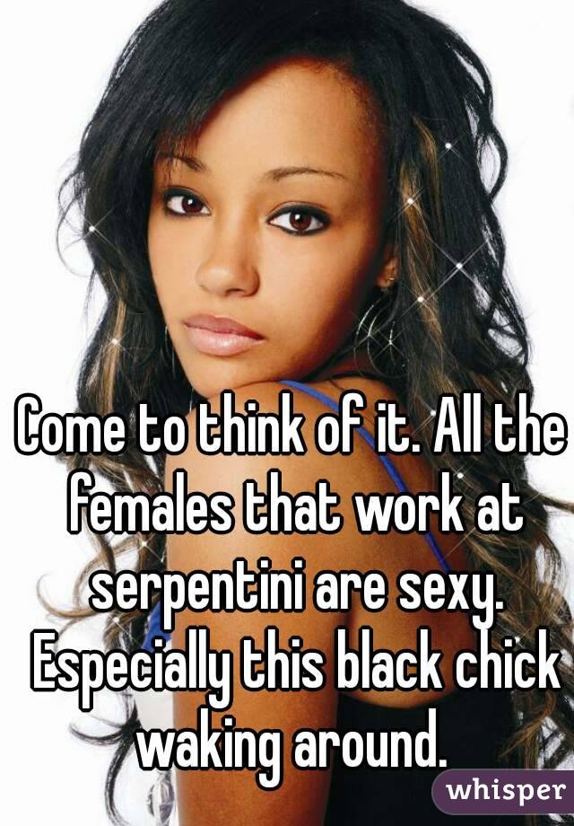 Come to think of it. All the females that work at serpentini are sexy. Especially this black chick waking around. 