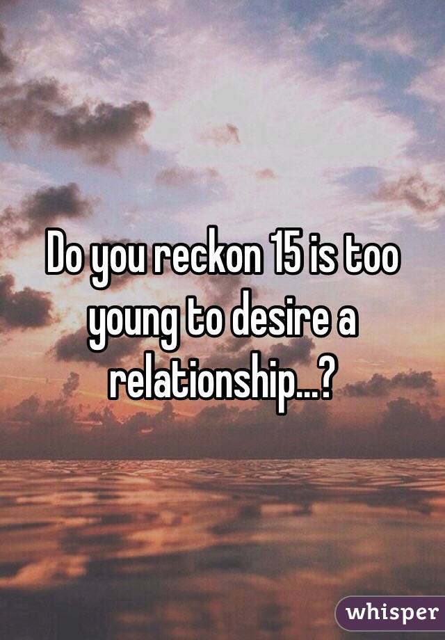 Do you reckon 15 is too young to desire a relationship...?
