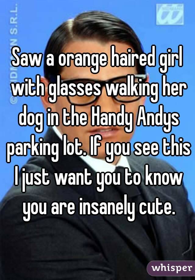 Saw a orange haired girl with glasses walking her dog in the Handy Andys parking lot. If you see this I just want you to know you are insanely cute.