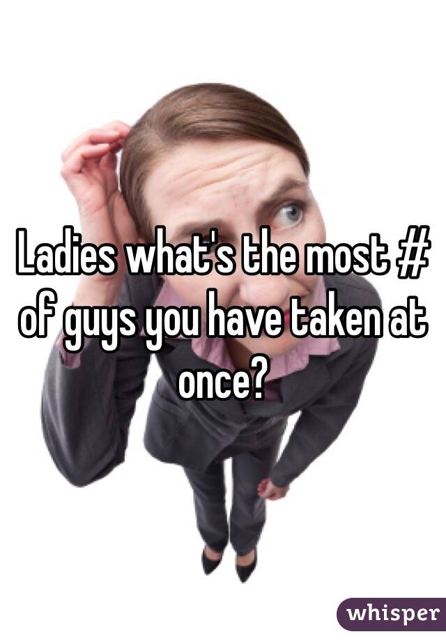 Ladies what's the most # of guys you have taken at once?