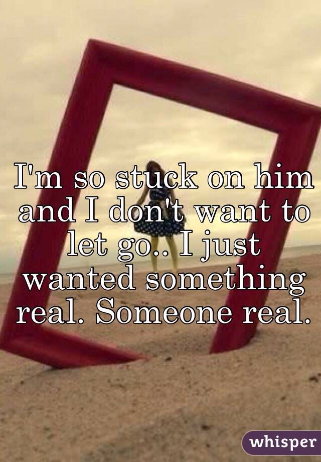 I'm so stuck on him and I don't want to let go.. I just wanted something real. Someone real. 
