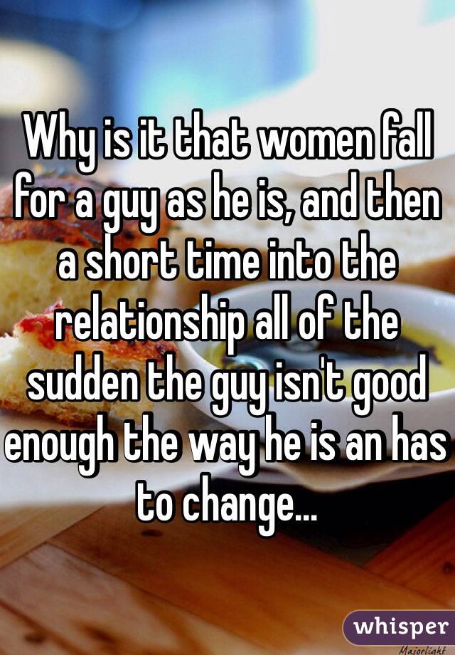 Why is it that women fall for a guy as he is, and then a short time into the relationship all of the sudden the guy isn't good enough the way he is an has to change... 