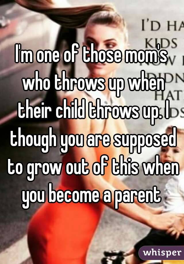 I'm one of those mom's who throws up when their child throws up. I though you are supposed to grow out of this when you become a parent 
