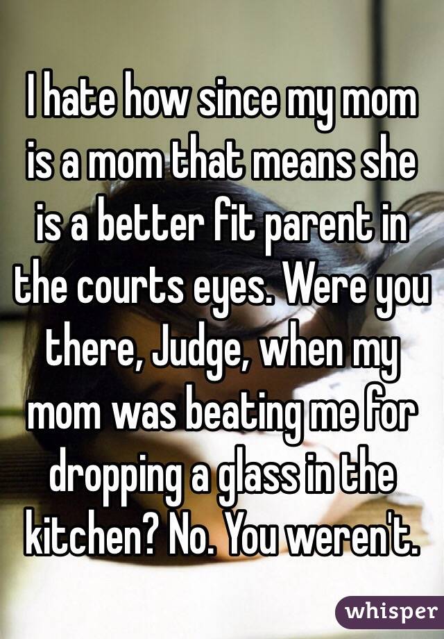 I hate how since my mom is a mom that means she is a better fit parent in the courts eyes. Were you there, Judge, when my mom was beating me for dropping a glass in the kitchen? No. You weren't.