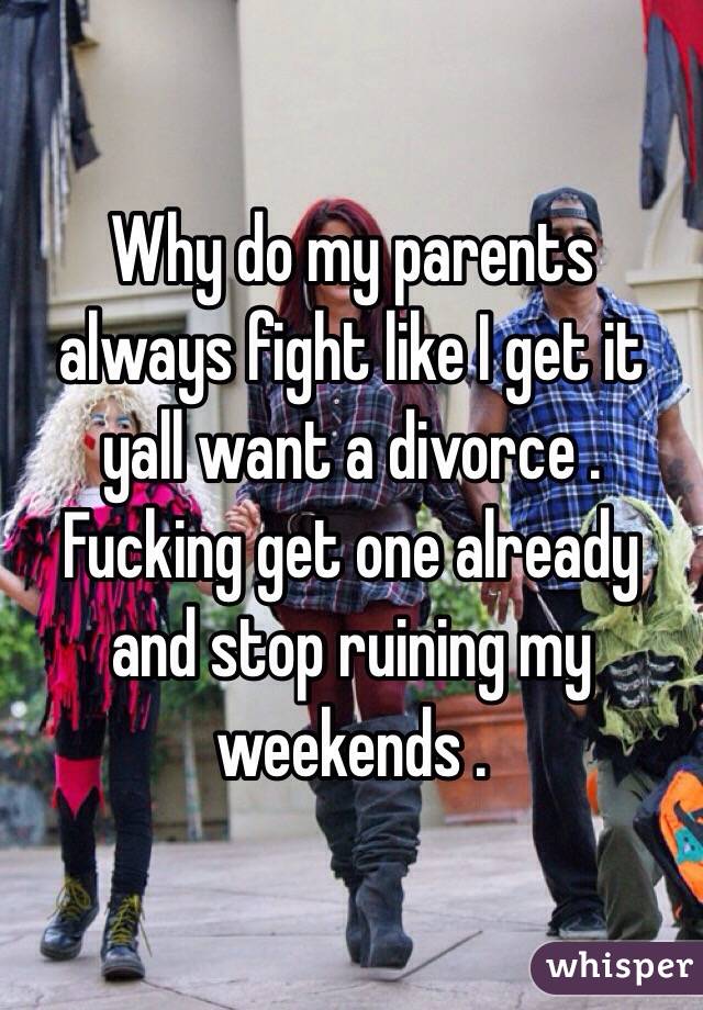 Why do my parents always fight like I get it  yall want a divorce . Fucking get one already and stop ruining my weekends . 
