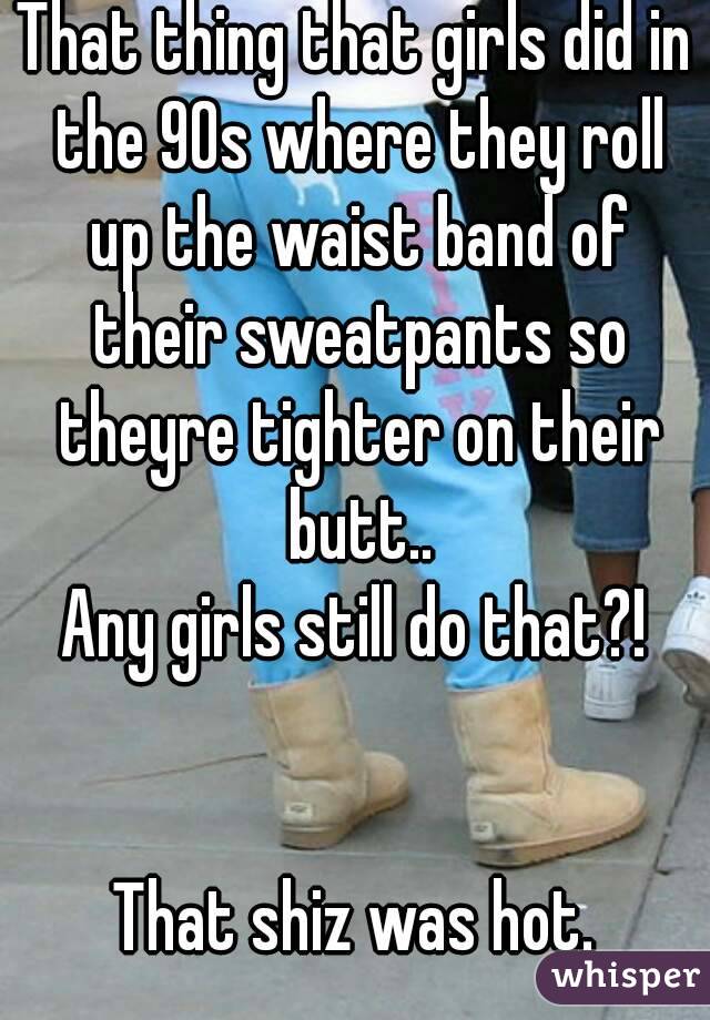 That thing that girls did in the 90s where they roll up the waist band of their sweatpants so theyre tighter on their butt..
Any girls still do that?!


That shiz was hot.