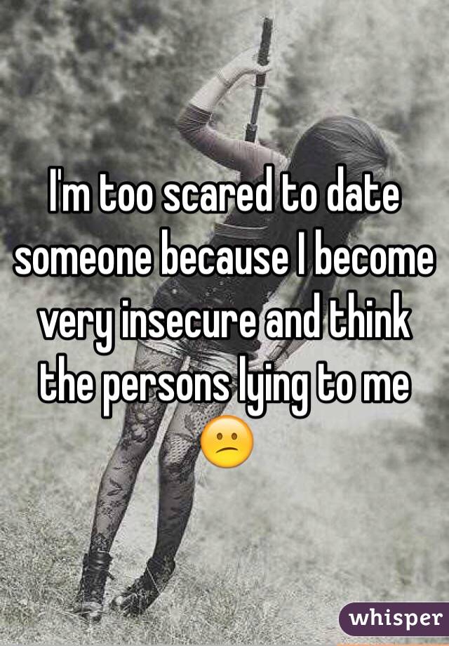 I'm too scared to date someone because I become very insecure and think the persons lying to me 😕