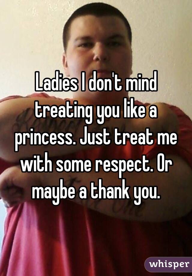 Ladies I don't mind treating you like a princess. Just treat me with some respect. Or maybe a thank you. 