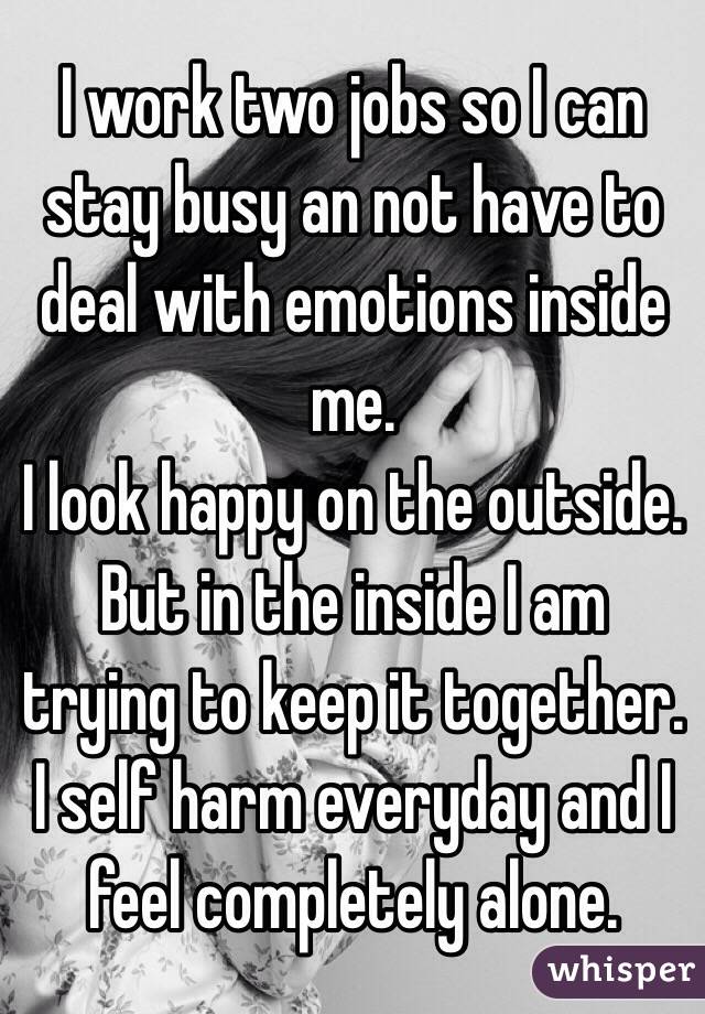 I work two jobs so I can stay busy an not have to deal with emotions inside me. 
I look happy on the outside. 
But in the inside I am trying to keep it together. 
I self harm everyday and I feel completely alone. 