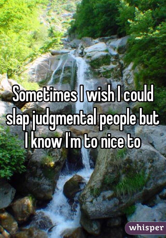 Sometimes I wish I could slap judgmental people but I know I'm to nice to  