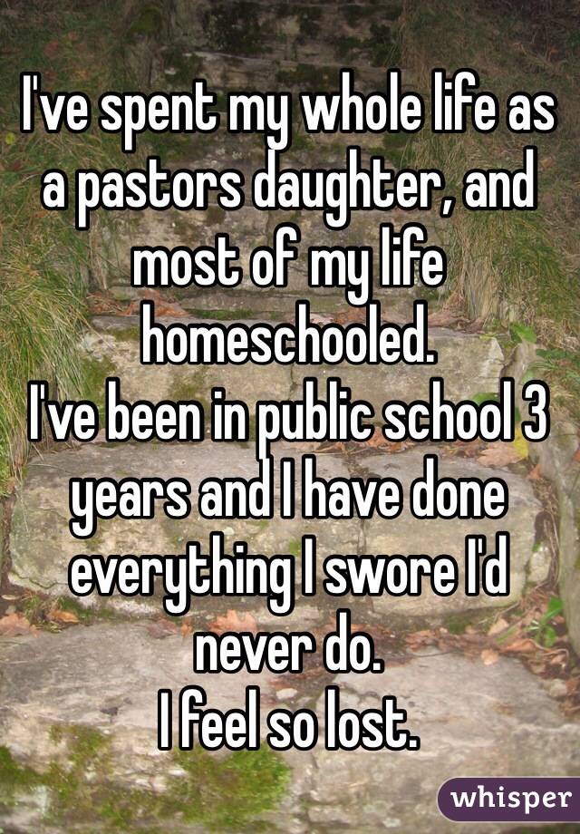 I've spent my whole life as a pastors daughter, and most of my life homeschooled.
I've been in public school 3 years and I have done everything I swore I'd never do.
I feel so lost.