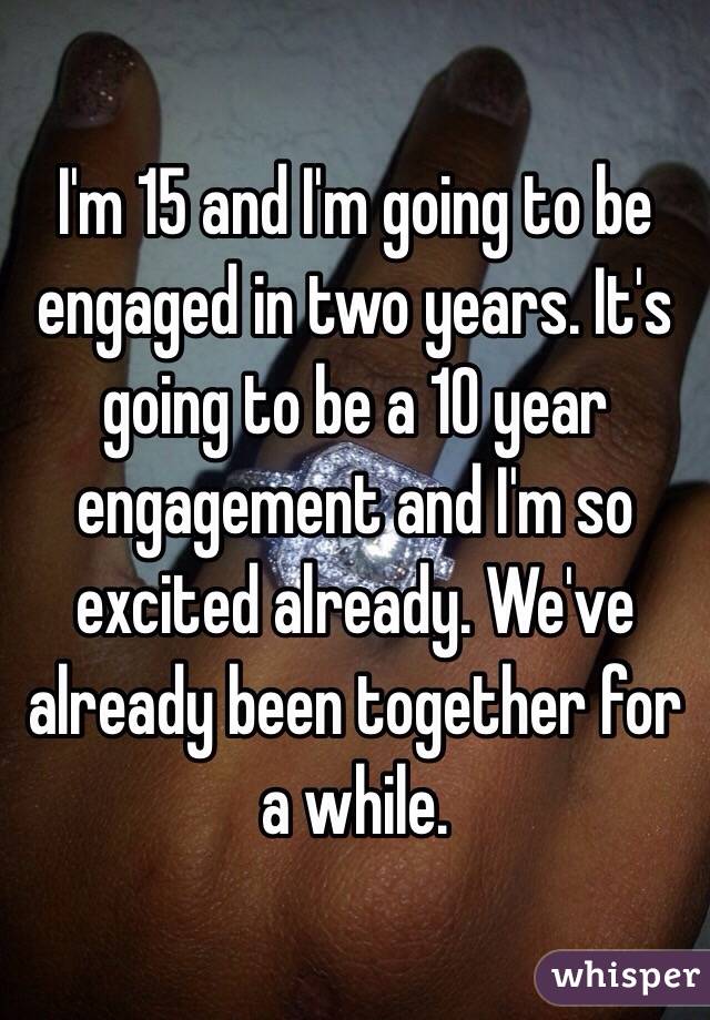  I'm 15 and I'm going to be engaged in two years. It's going to be a 10 year engagement and I'm so excited already. We've already been together for a while.