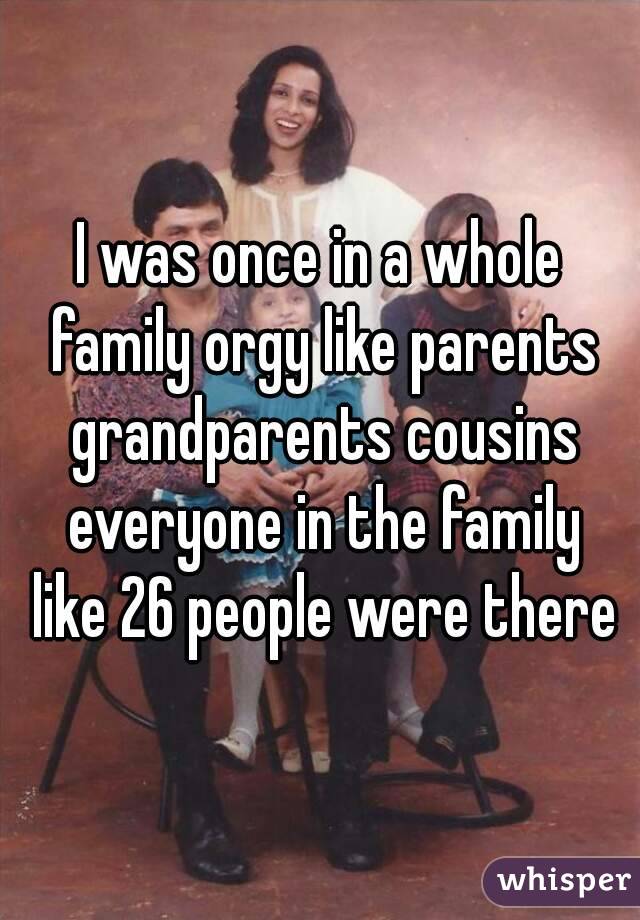 I was once in a whole family orgy like parents grandparents cousins everyone in the family like 26 people were there