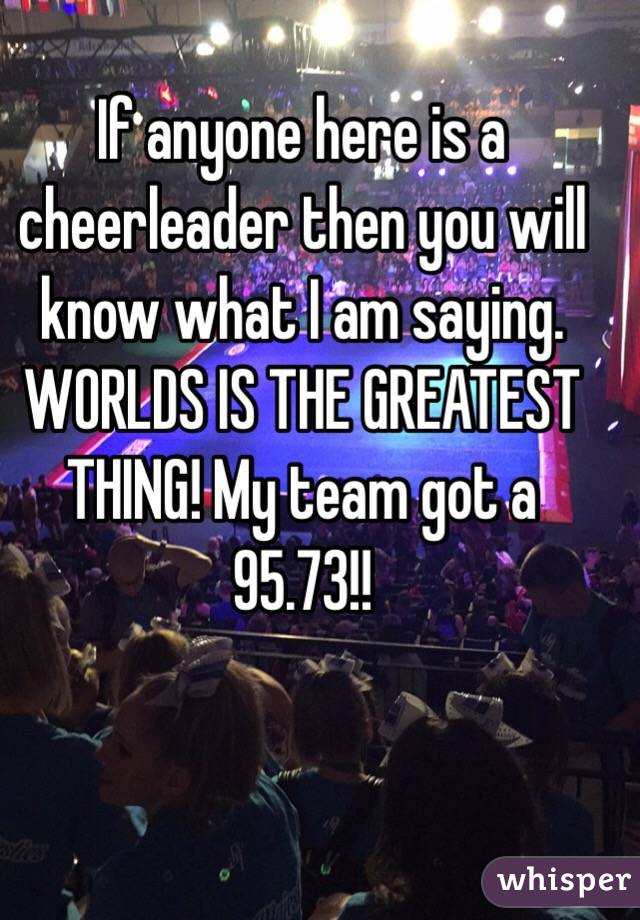 If anyone here is a cheerleader then you will know what I am saying. WORLDS IS THE GREATEST THING! My team got a 95.73!!