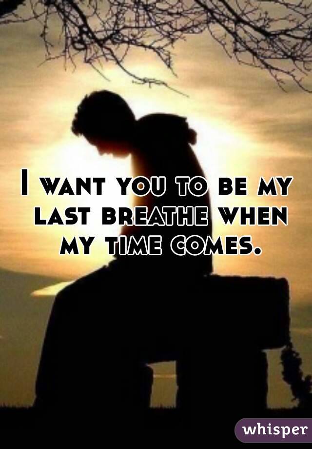 I want you to be my last breathe when my time comes.