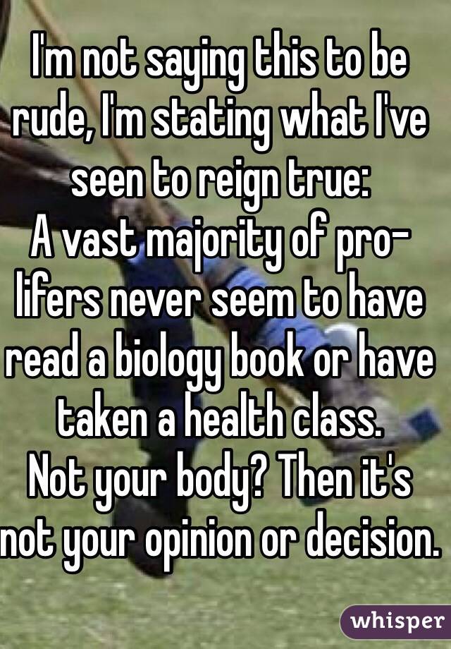 I'm not saying this to be rude, I'm stating what I've seen to reign true:
A vast majority of pro-lifers never seem to have read a biology book or have taken a health class.
Not your body? Then it's not your opinion or decision.