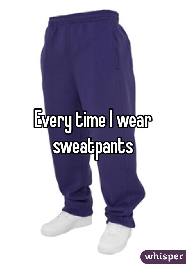 Every time I wear sweatpants 
