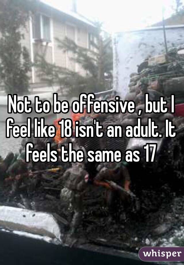Not to be offensive , but I feel like 18 isn't an adult. It feels the same as 17